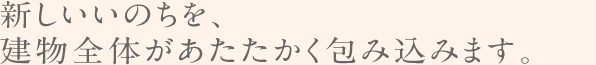 新しいいのちを、建物全体があたたかく包み込みます。